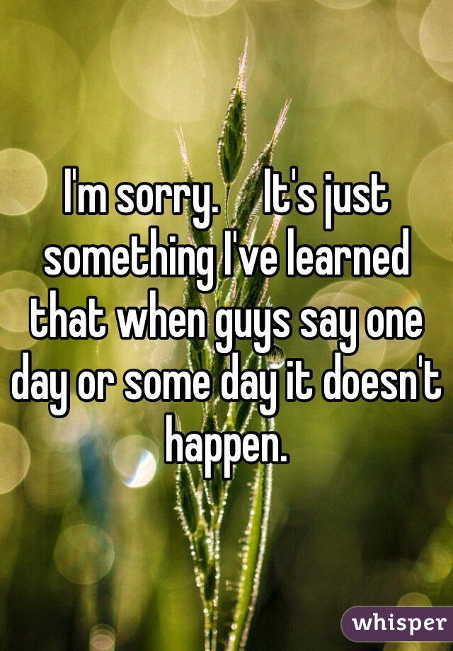 I'm sorry.     It's just something I've learned that when guys say one day or some day it doesn't happen. 