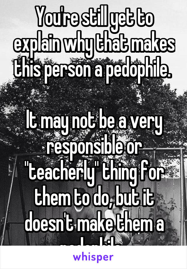  You're still yet to explain why that makes this person a pedophile. 

It may not be a very responsible or "teacherly" thing for them to do, but it doesn't make them a pedophile. 