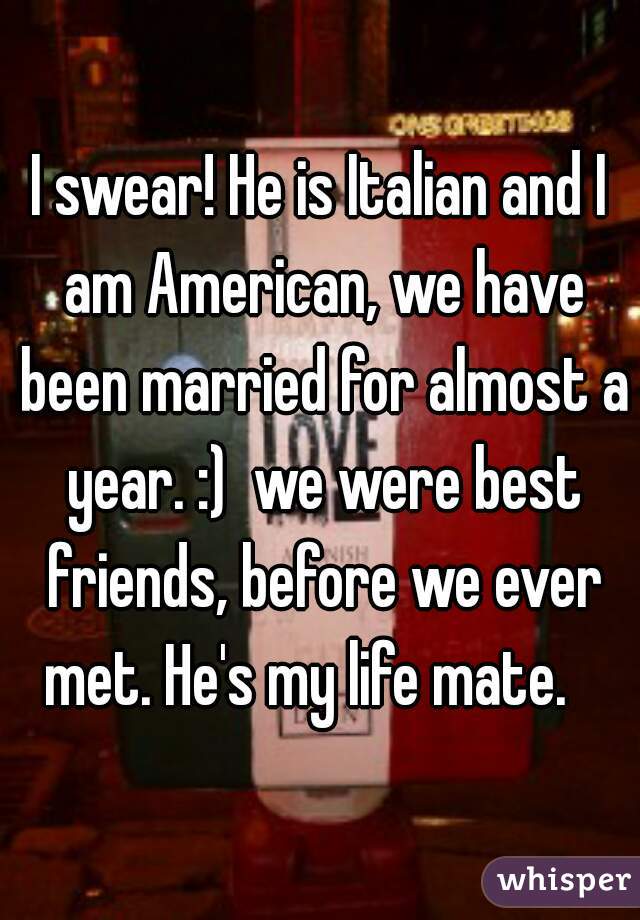 I swear! He is Italian and I am American, we have been married for almost a year. :)  we were best friends, before we ever met. He's my life mate.   