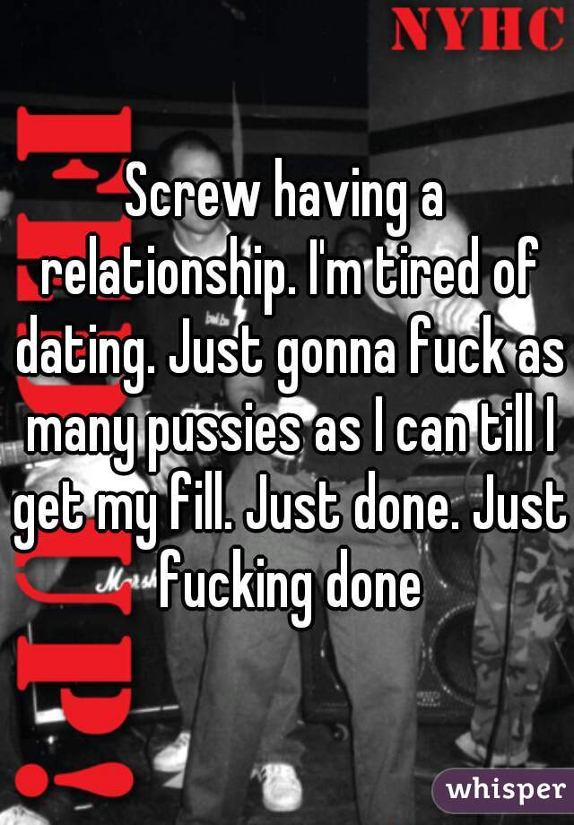 Screw having a relationship. I'm tired of dating. Just gonna fuck as many pussies as I can till I get my fill. Just done. Just fucking done