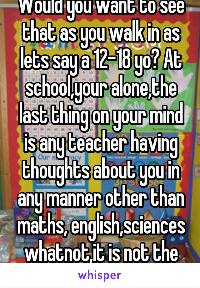  Would you want to see that as you walk in as lets say a 12-18 yo? At school,your alone,the last thing on your mind is any teacher having thoughts about you in any manner other than maths, english,sciences whatnot,it is not the correct way 