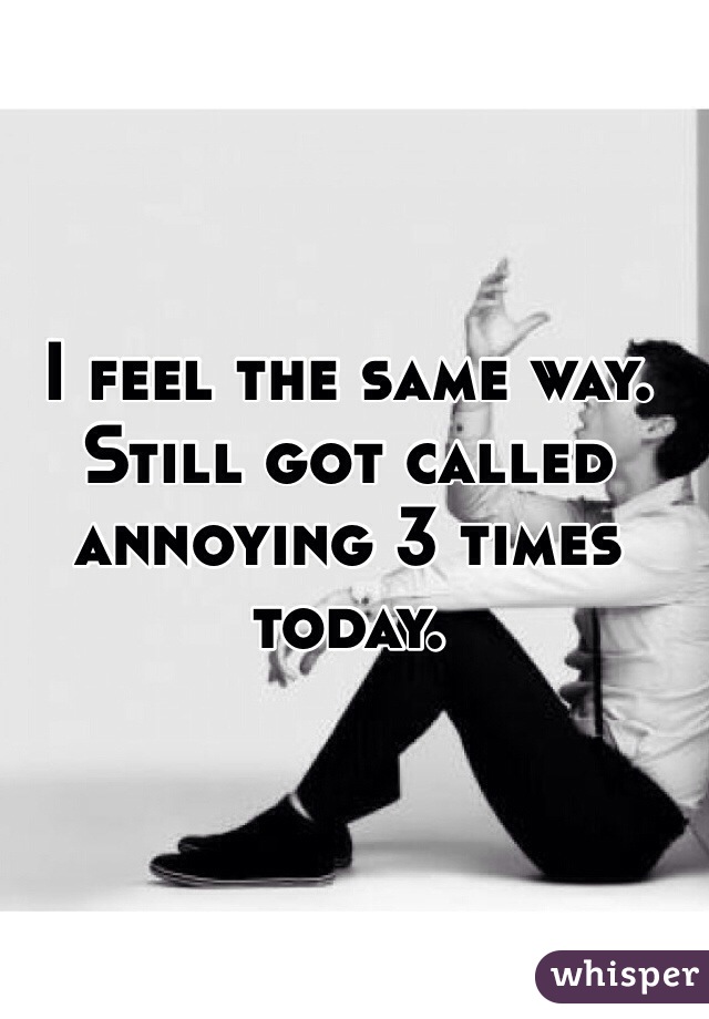 I feel the same way. Still got called annoying 3 times today.