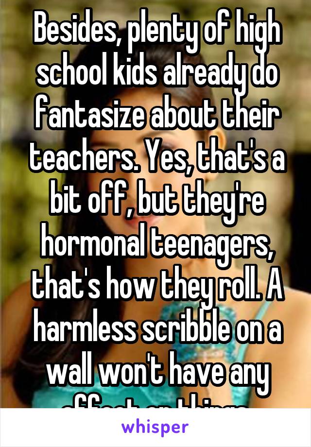 Besides, plenty of high school kids already do fantasize about their teachers. Yes, that's a bit off, but they're hormonal teenagers, that's how they roll. A harmless scribble on a wall won't have any affect on things 