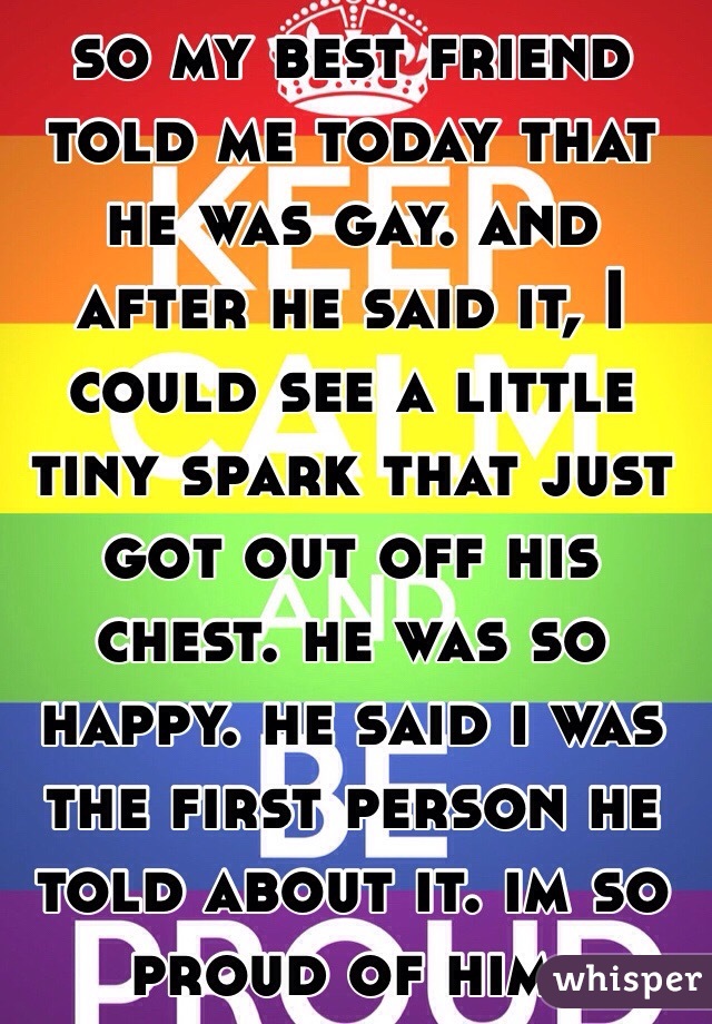 so my best friend told me today that he was gay. and after he said it, I could see a little tiny spark that just got out off his chest. he was so happy. he said i was the first person he told about it. im so proud of him. 