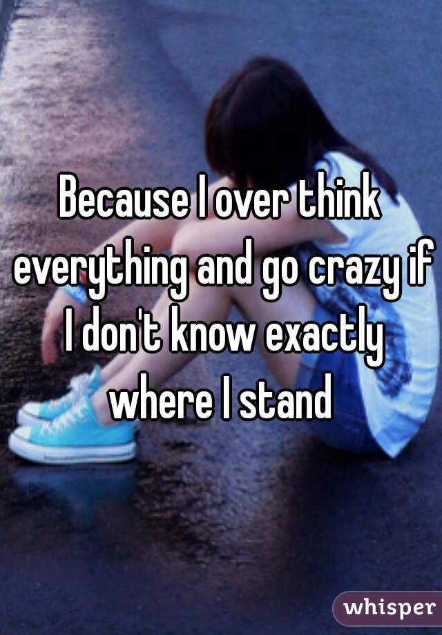 Because I over think everything and go crazy if I don't know exactly where I stand 