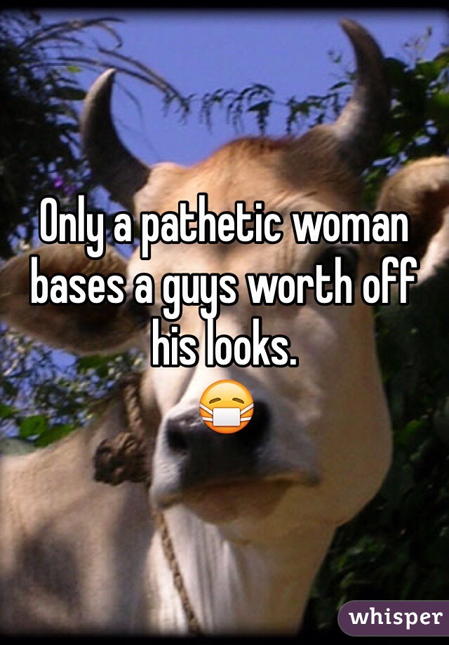 Only a pathetic woman bases a guys worth off his looks. 
😷