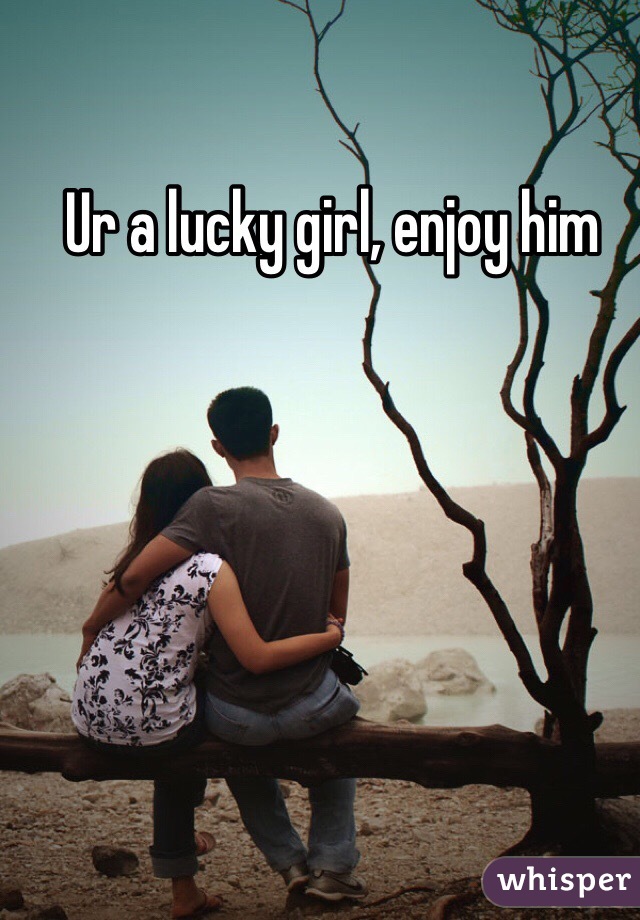 Ur a lucky girl, enjoy him 
