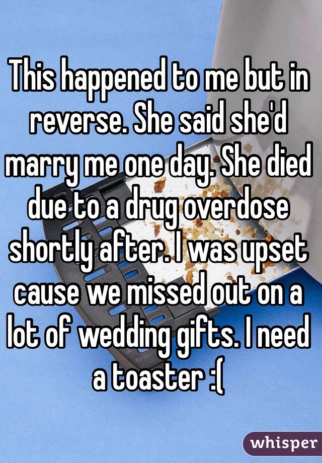 This happened to me but in reverse. She said she'd marry me one day. She died due to a drug overdose shortly after. I was upset cause we missed out on a lot of wedding gifts. I need a toaster :(