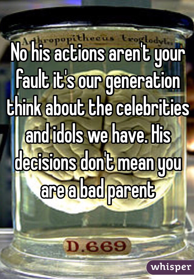 No his actions aren't your fault it's our generation think about the celebrities and idols we have. His decisions don't mean you are a bad parent