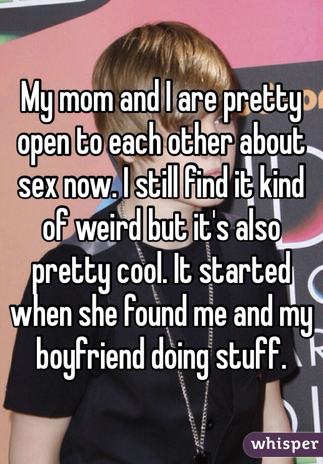 My mom and I are pretty open to each other about sex now. I still find it kind of weird but it's also pretty cool. It started when she found me and my boyfriend doing stuff.