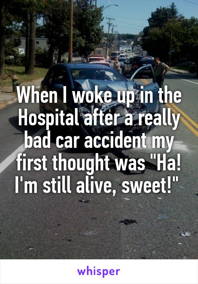 When I woke up in the Hospital after a really bad car accident my first thought was "Ha! I'm still alive, sweet!" 