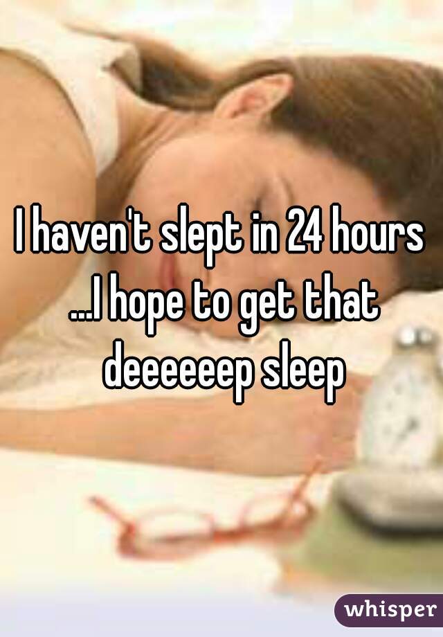 I haven't slept in 24 hours ...I hope to get that deeeeeep sleep