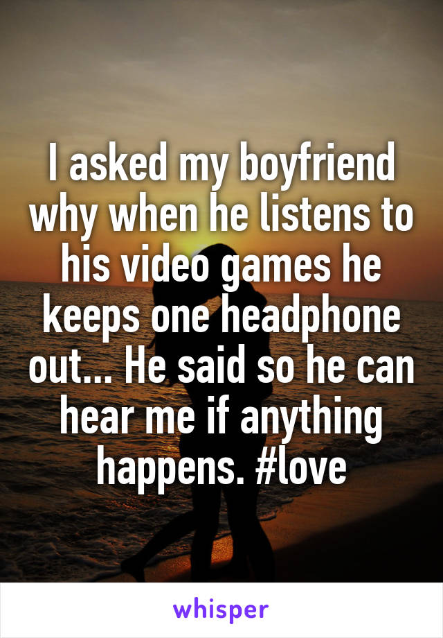 I asked my boyfriend why when he listens to his video games he keeps one headphone out... He said so he can hear me if anything happens. #love
