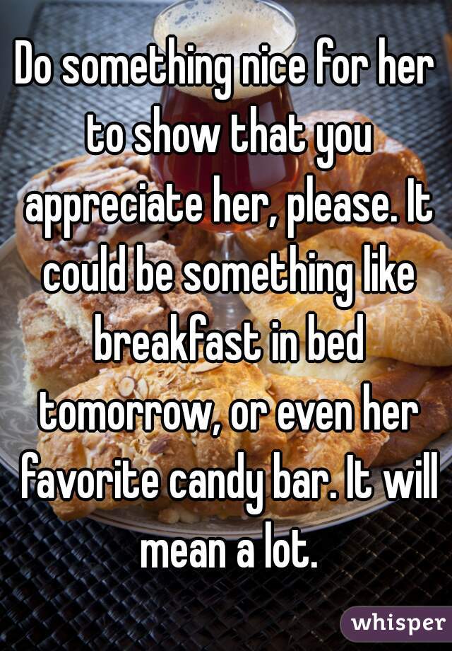 Do something nice for her to show that you appreciate her, please. It could be something like breakfast in bed tomorrow, or even her favorite candy bar. It will mean a lot.