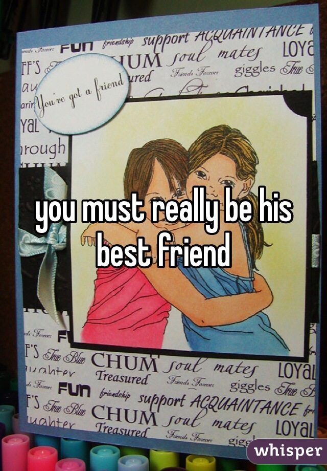 you must really be his best friend 