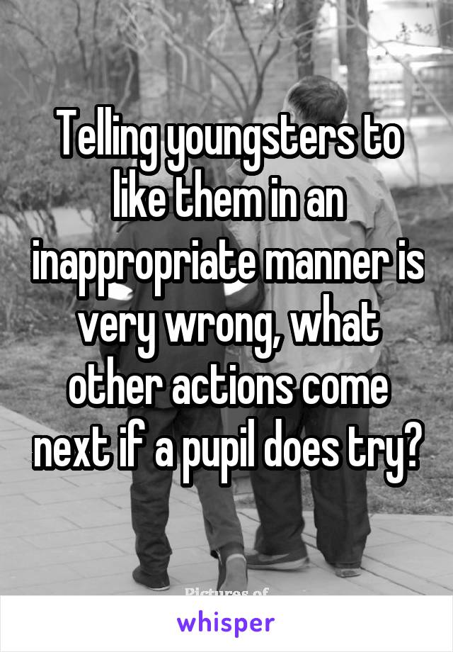 Telling youngsters to like them in an inappropriate manner is very wrong, what other actions come next if a pupil does try?  