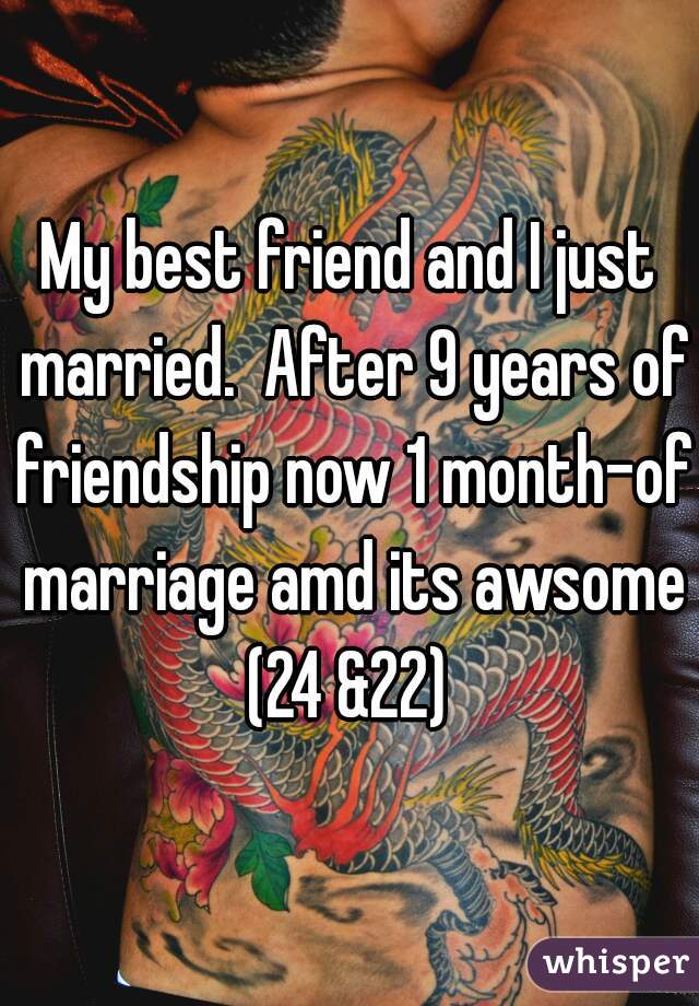 My best friend and I just married.  After 9 years of friendship now 1 month-of marriage amd its awsome (24 &22) 