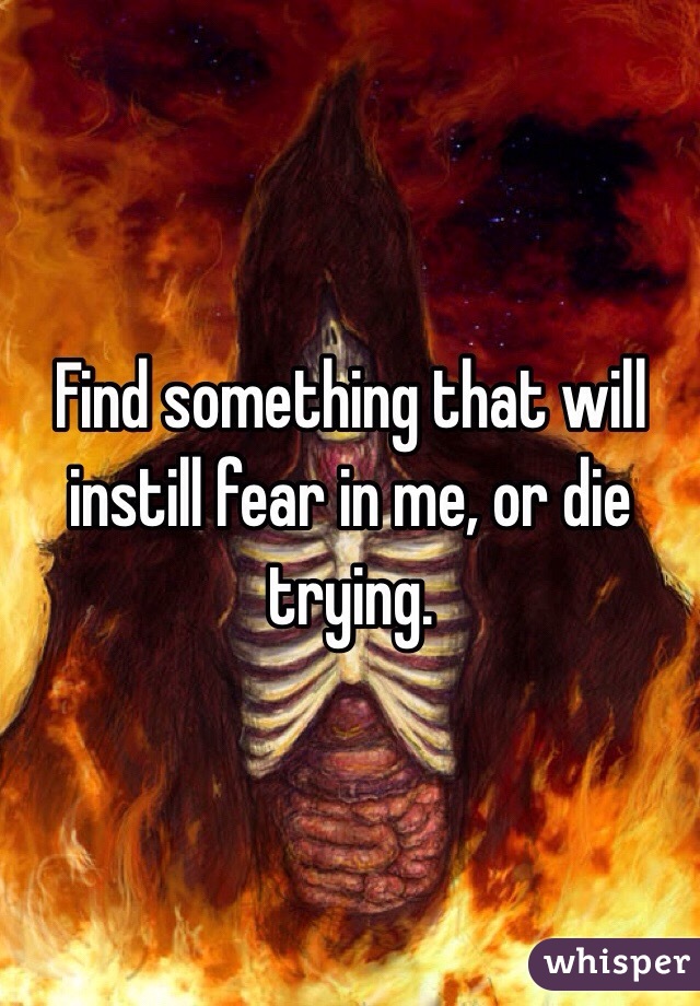 Find something that will instill fear in me, or die trying. 