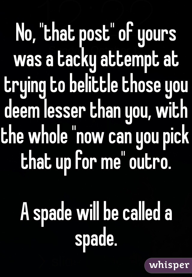 No, "that post" of yours was a tacky attempt at trying to belittle those you deem lesser than you, with the whole "now can you pick that up for me" outro. 

A spade will be called a spade.