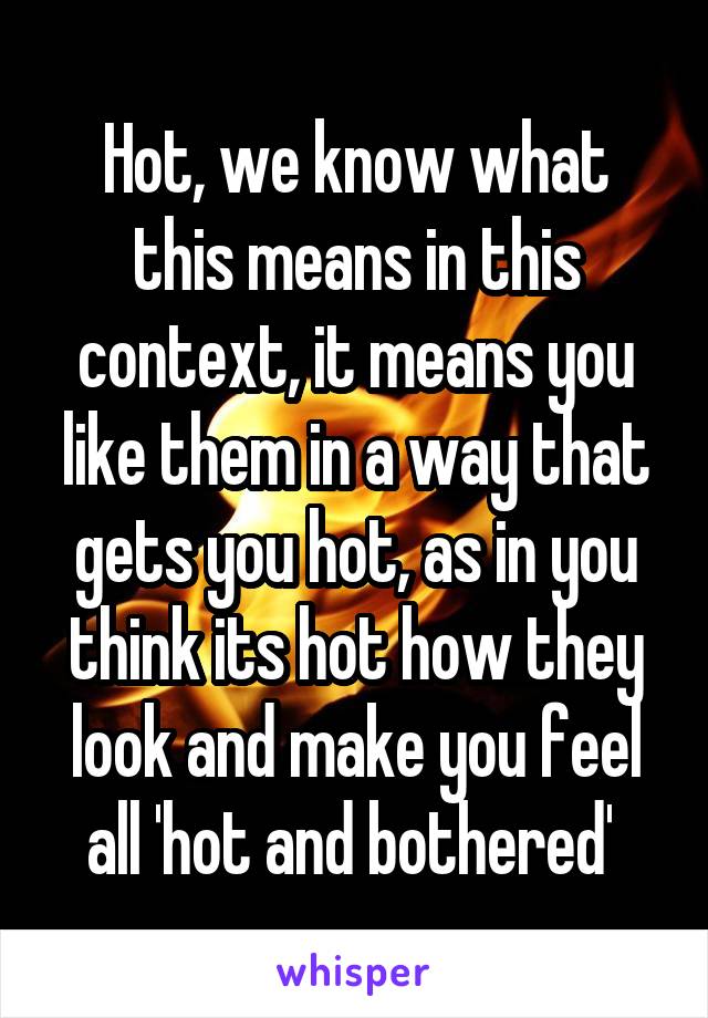 Hot, we know what this means in this context, it means you like them in a way that gets you hot, as in you think its hot how they look and make you feel all 'hot and bothered' 