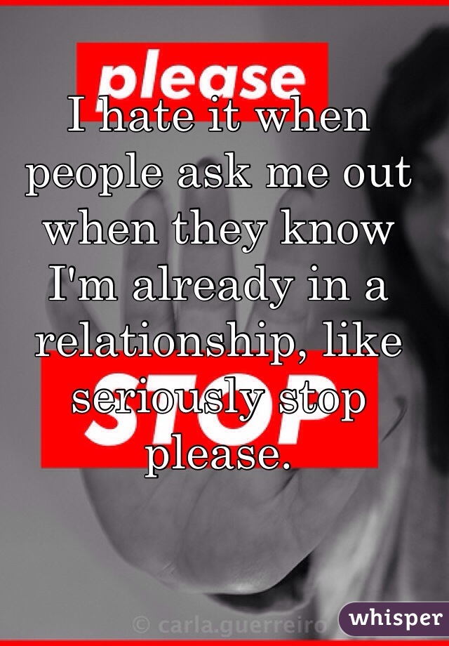 I hate it when people ask me out when they know I'm already in a relationship, like seriously stop please.