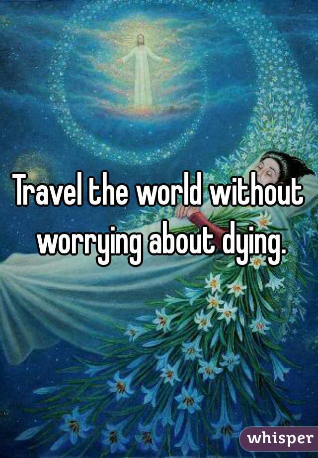 Travel the world without worrying about dying.