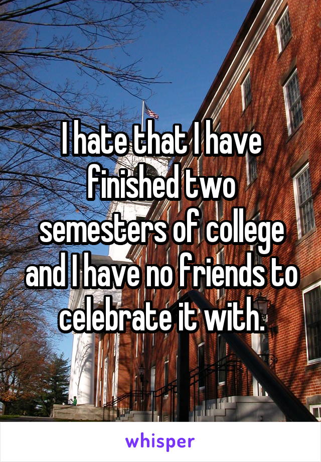 I hate that I have finished two semesters of college and I have no friends to celebrate it with.