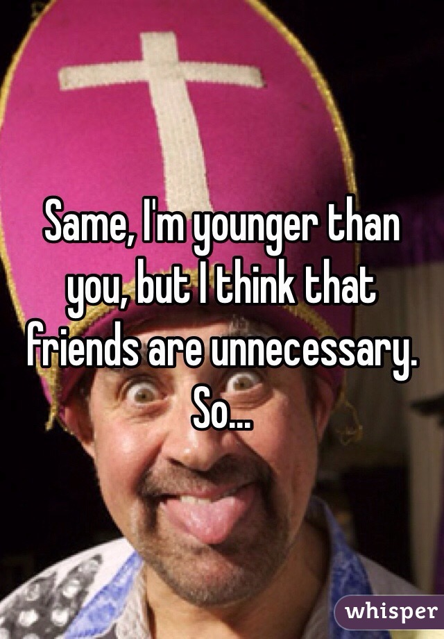 Same, I'm younger than you, but I think that friends are unnecessary. So...