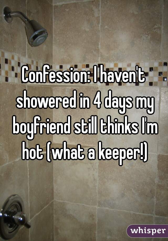 Confession: I haven't showered in 4 days my boyfriend still thinks I'm hot (what a keeper!)