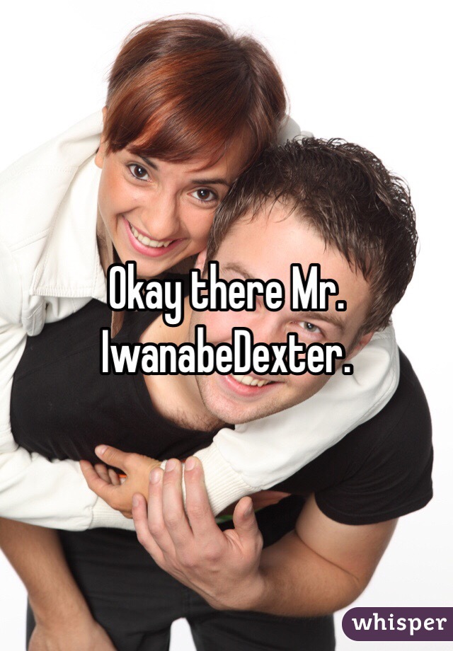 Okay there Mr. IwanabeDexter. 