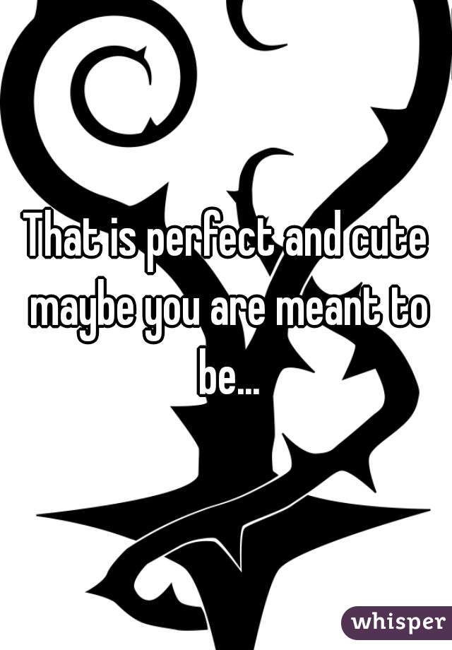 That is perfect and cute maybe you are meant to be...