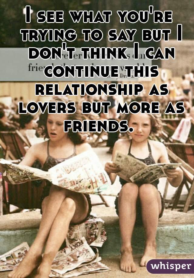 I see what you're trying to say but I don't think I can continue this relationship as lovers but more as friends. 