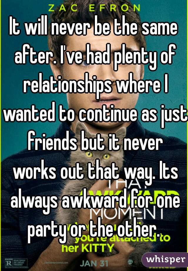 It will never be the same after. I've had plenty of relationships where I wanted to continue as just friends but it never works out that way. Its always awkward for one party or the other. 