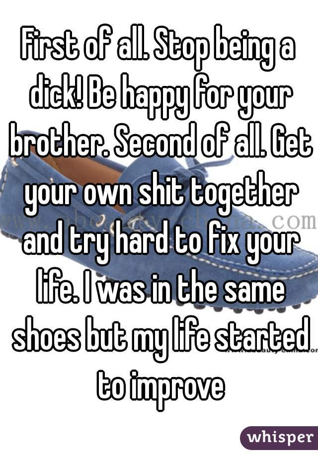 First of all. Stop being a dick! Be happy for your brother. Second of all. Get your own shit together and try hard to fix your life. I was in the same shoes but my life started to improve