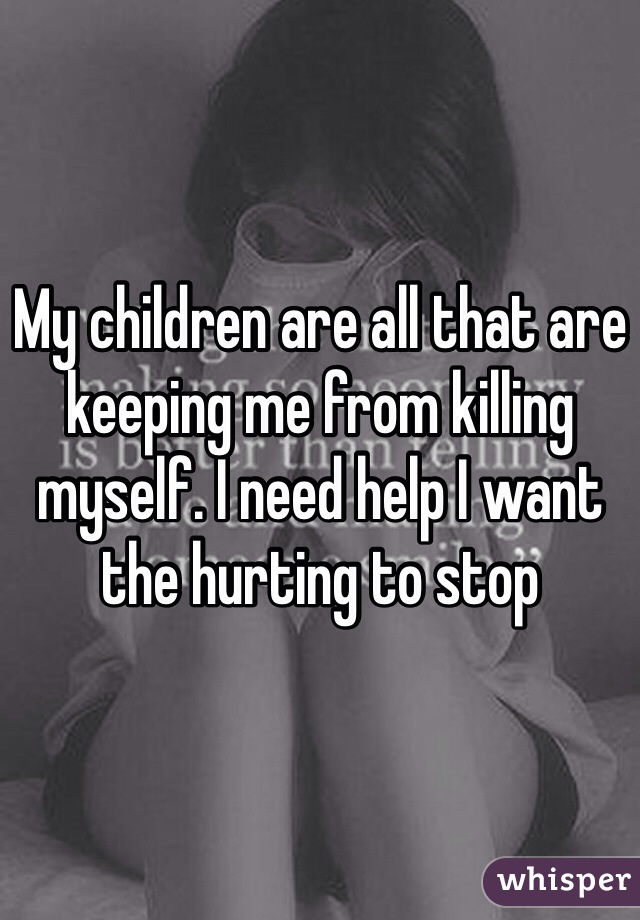 My children are all that are keeping me from killing myself. I need help I want the hurting to stop