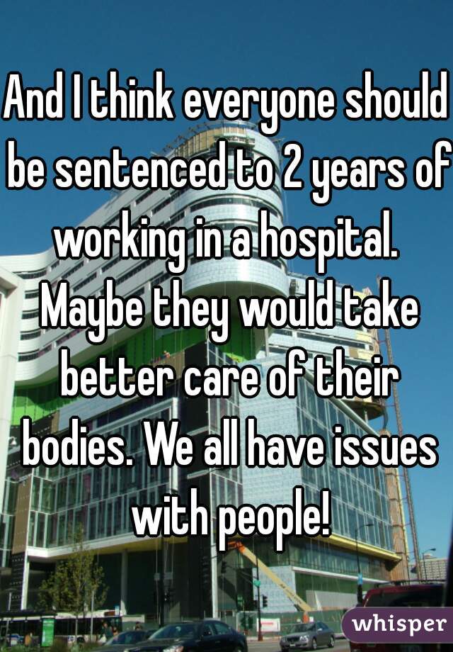 And I think everyone should be sentenced to 2 years of working in a hospital.  Maybe they would take better care of their bodies. We all have issues with people!