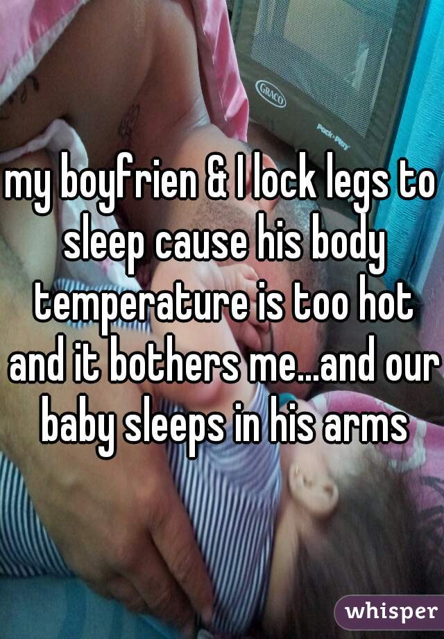 my boyfrien & I lock legs to sleep cause his body temperature is too hot and it bothers me...and our baby sleeps in his arms