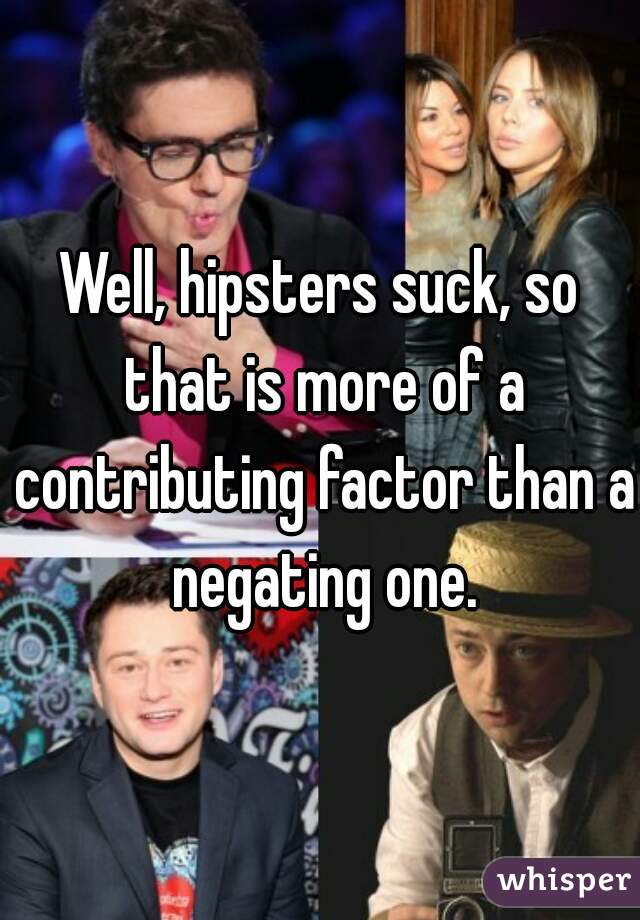 Well, hipsters suck, so that is more of a contributing factor than a negating one.