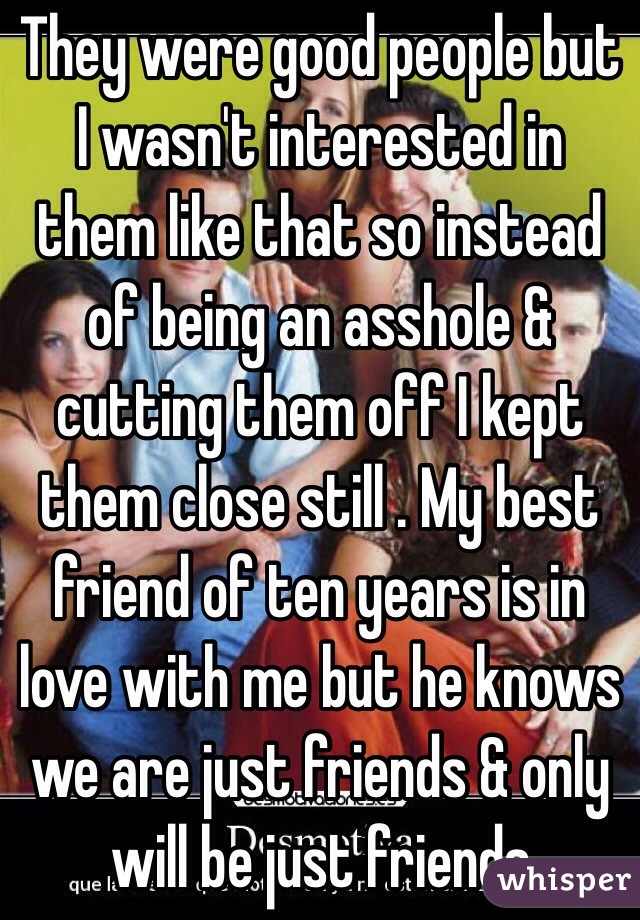 They were good people but I wasn't interested in them like that so instead of being an asshole & cutting them off I kept them close still . My best friend of ten years is in love with me but he knows we are just friends & only will be just friends 