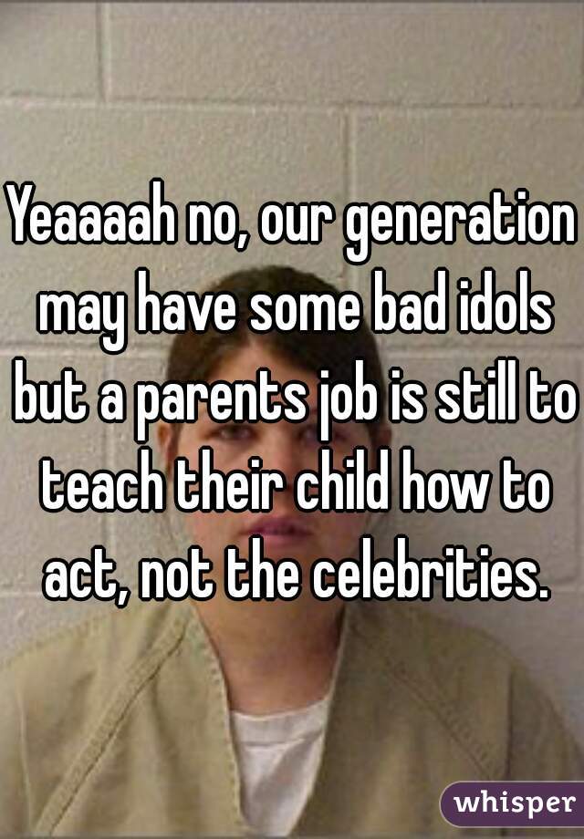 Yeaaaah no, our generation may have some bad idols but a parents job is still to teach their child how to act, not the celebrities.