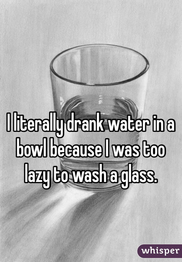 I literally drank water in a bowl because I was too lazy to wash a glass.

 