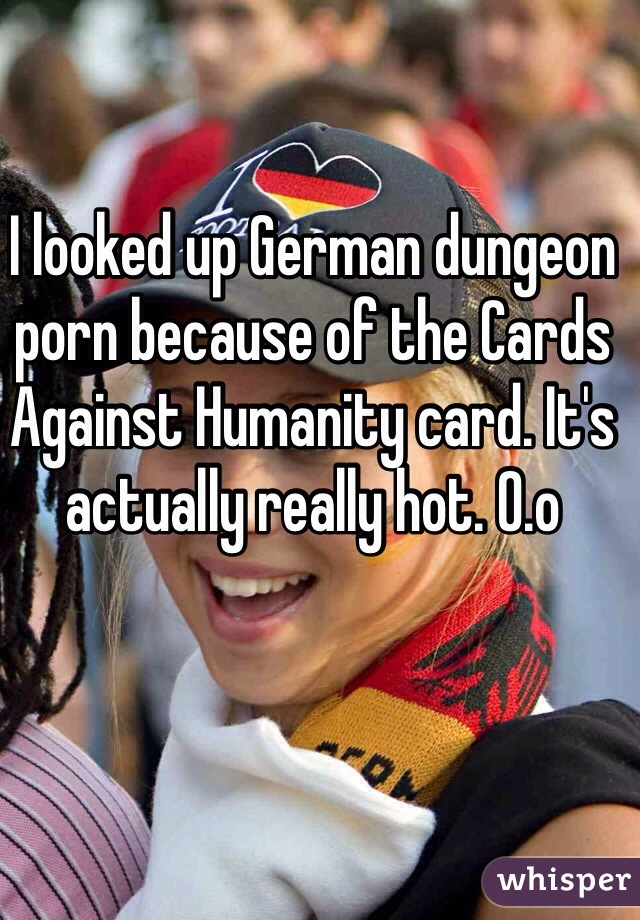 I looked up German dungeon porn because of the Cards Against Humanity card. It's actually really hot. O.o