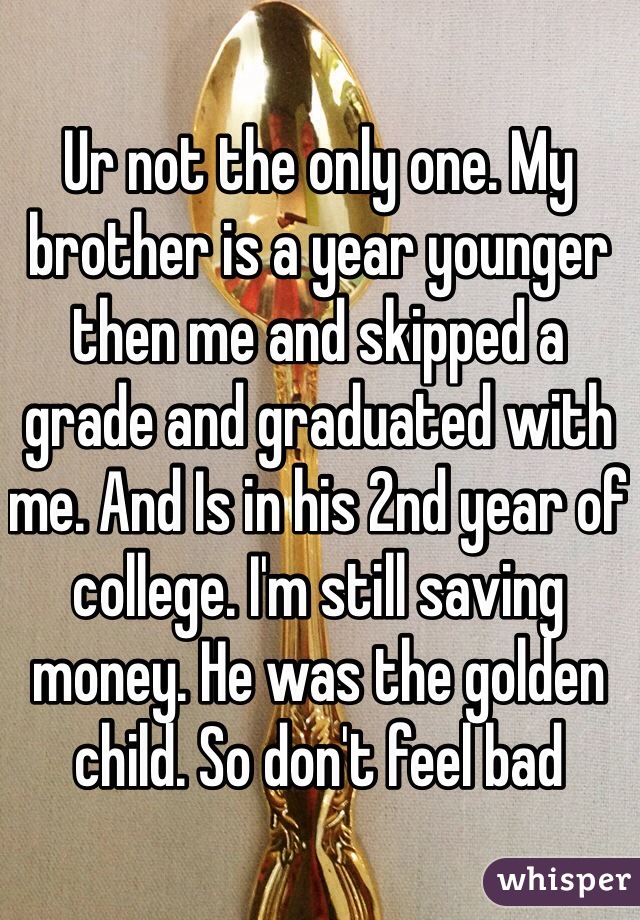 Ur not the only one. My brother is a year younger then me and skipped a grade and graduated with me. And Is in his 2nd year of college. I'm still saving money. He was the golden child. So don't feel bad 