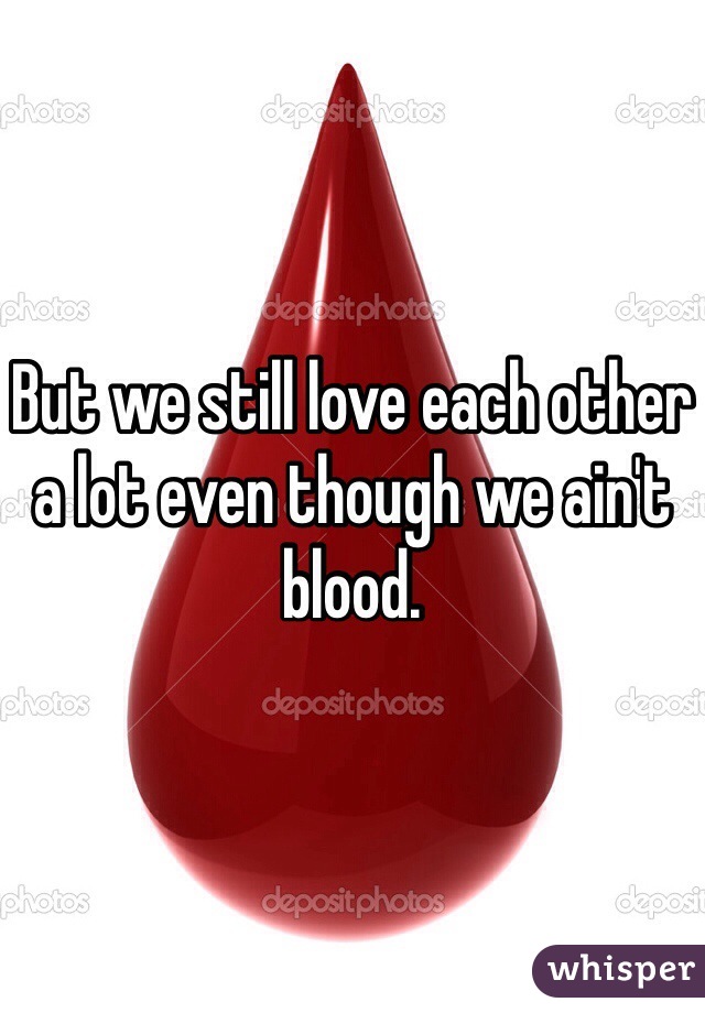 But we still love each other a lot even though we ain't blood. 