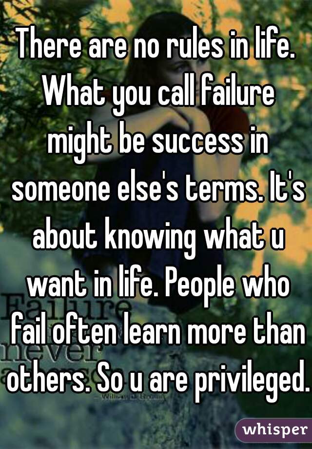 There are no rules in life. What you call failure might be success in someone else's terms. It's about knowing what u want in life. People who fail often learn more than others. So u are privileged.