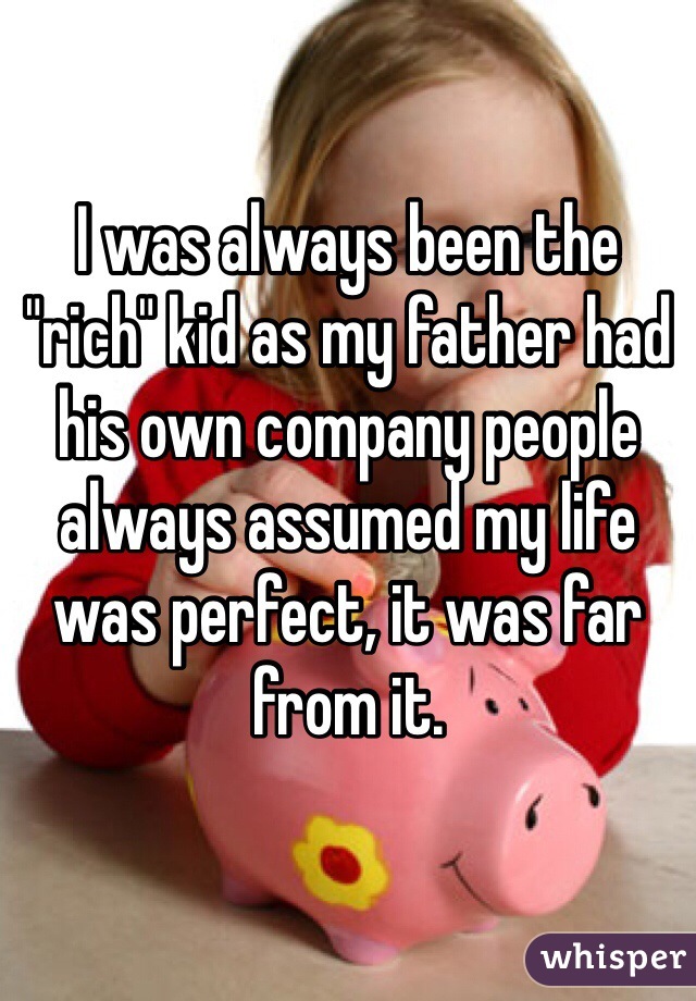 I was always been the "rich" kid as my father had his own company people always assumed my life was perfect, it was far from it.