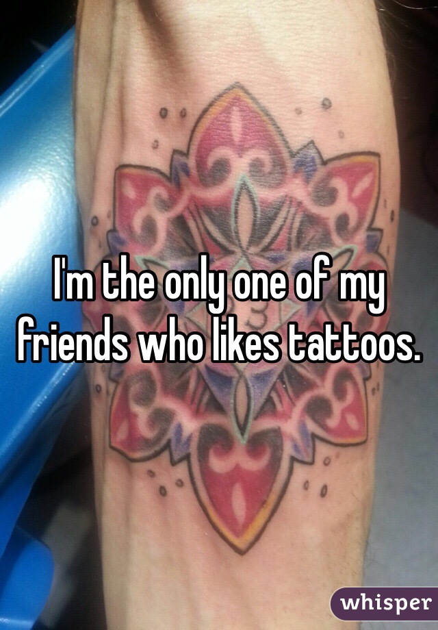 I'm the only one of my friends who likes tattoos. 