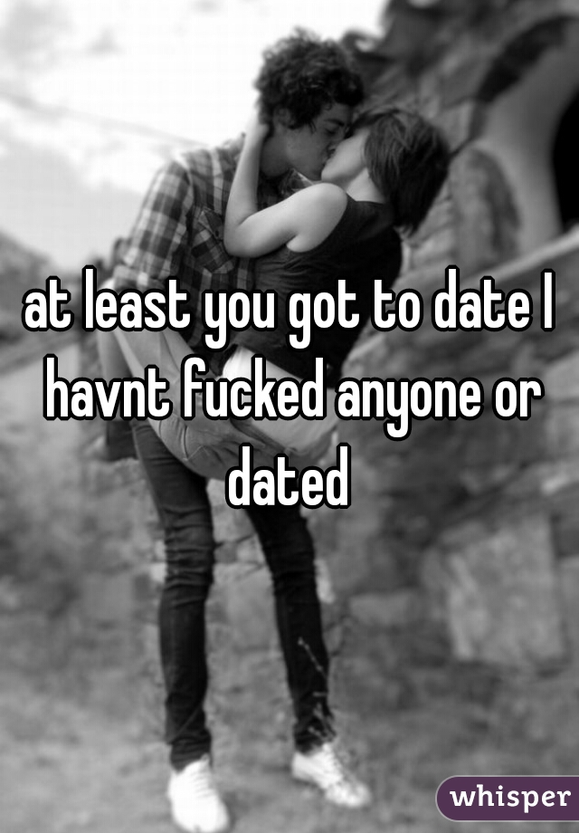 at least you got to date I havnt fucked anyone or dated 