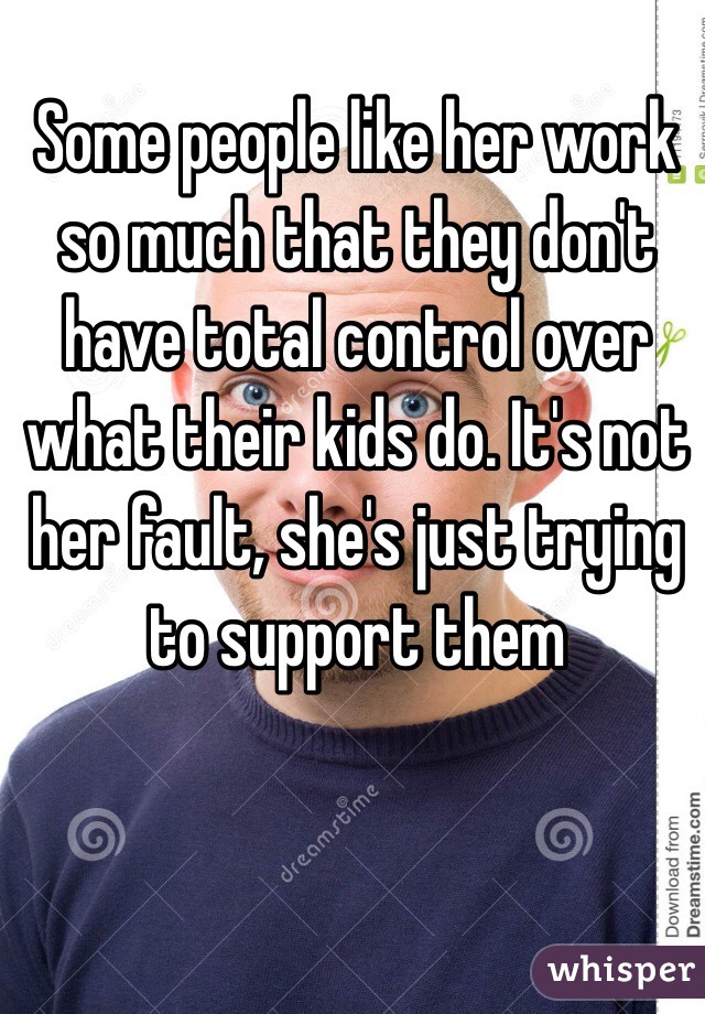 Some people like her work so much that they don't have total control over what their kids do. It's not her fault, she's just trying to support them