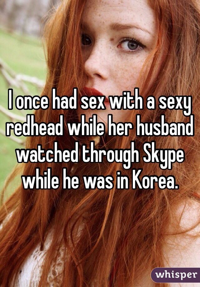 I once had sex with a sexy redhead while her husband watched through Skype while he was in Korea. 